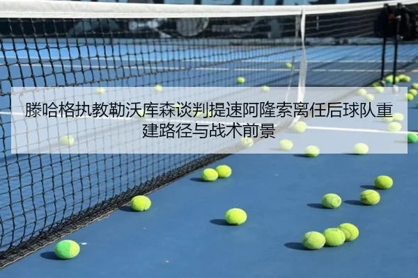 滕哈格执教勒沃库森谈判提速阿隆索离任后球队重建路径与战术前景